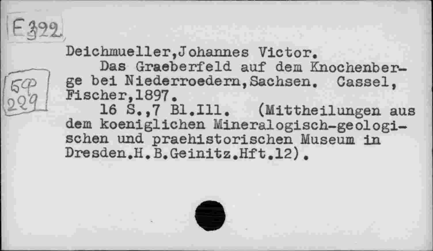 ﻿Deichmueller,Johannes Victor.
Das Graeberfeld auf dem Knochenberge bei Niederroedern,Sachsen. Cassel, Fischer,1897.
16 S.,7 Bl,Ill. (Mittheilungen aus dem koeniglichen Mineralogisch-geologischen und praehistorischen Museum in Dresden.H.B.Geinitz.Hft.12).